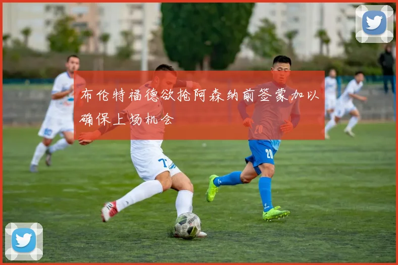 布伦特福德欲抢阿森纳前签蒙加以确保上场机会
