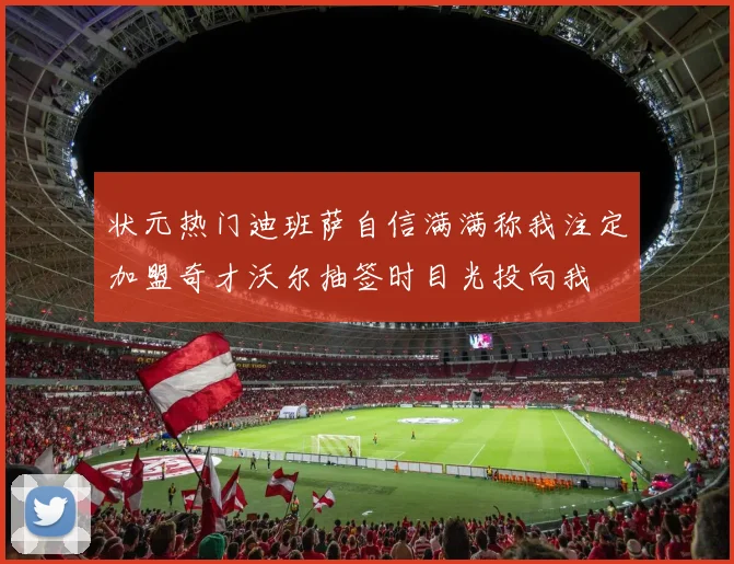 状元热门迪班萨自信满满称我注定加盟奇才沃尔抽签时目光投向我