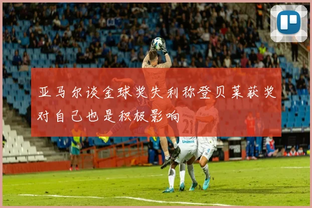 亚马尔谈金球奖失利称登贝莱获奖对自己也是积极影响