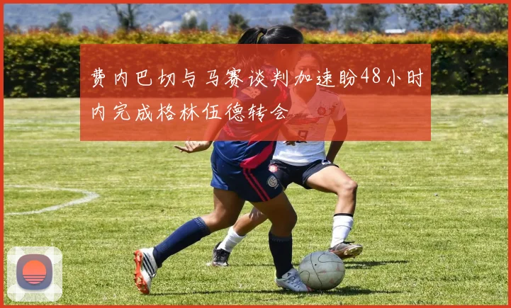 费内巴切与马赛谈判加速盼48小时内完成格林伍德转会