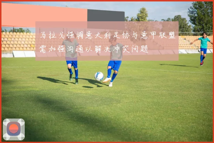 马拉戈强调意大利足协与意甲联盟需加强沟通以解决冲突问题