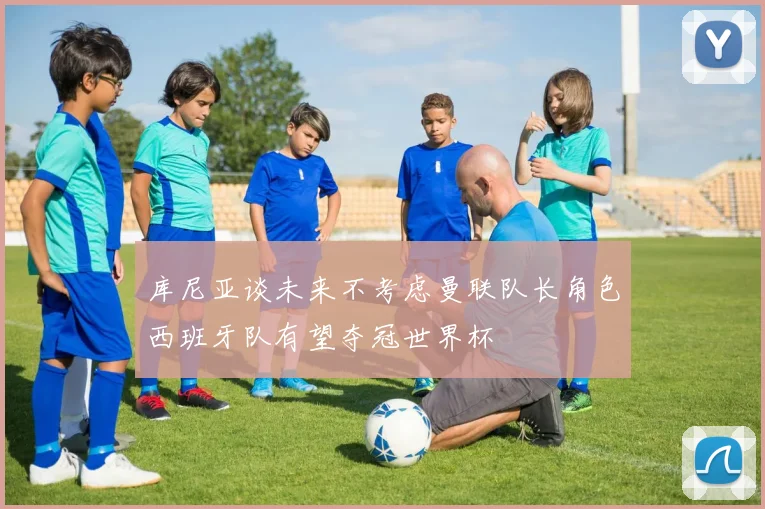 库尼亚谈未来不考虑曼联队长角色西班牙队有望夺冠世界杯