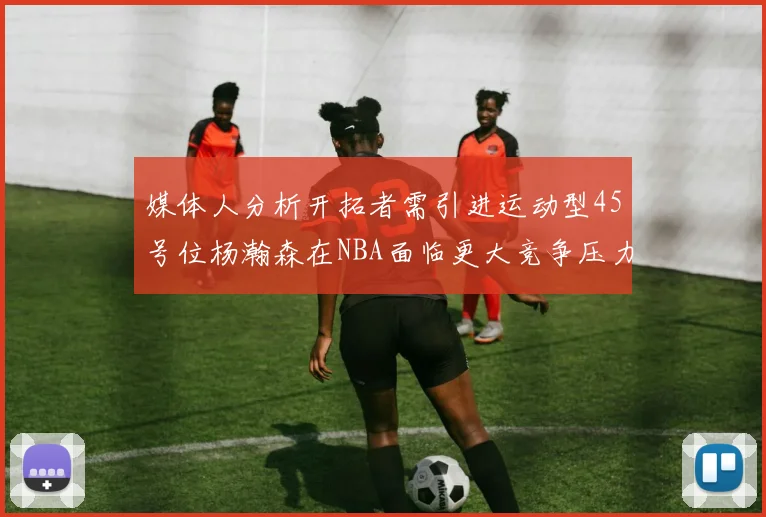 媒体人分析开拓者需引进运动型45号位杨瀚森在NBA面临更大竞争压力