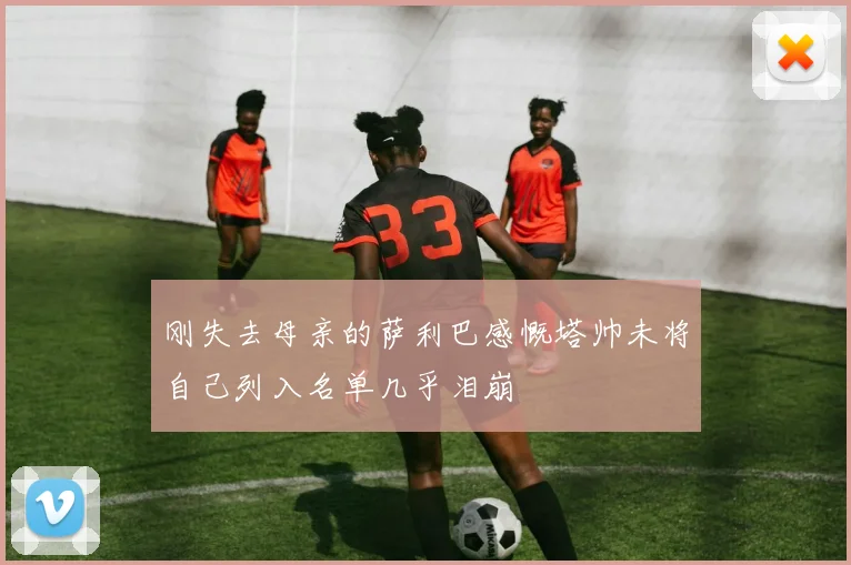 刚失去母亲的萨利巴感慨塔帅未将自己列入名单几乎泪崩