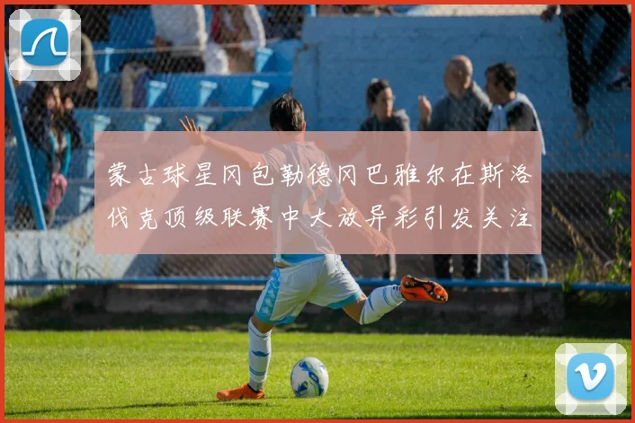 蒙古球星冈包勒德冈巴雅尔在斯洛伐克顶级联赛中大放异彩引发关注