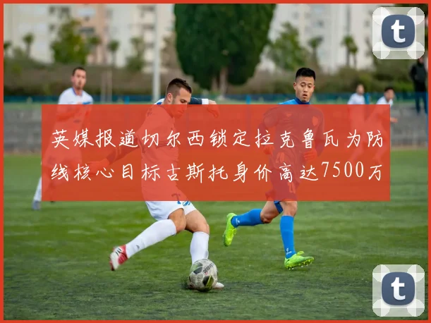 英媒报道切尔西锁定拉克鲁瓦为防线核心目标古斯托身价高达7500万镑