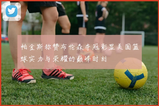 帕金斯称赞布伦森夺冠彰显美国篮球实力与荣耀的巅峰时刻