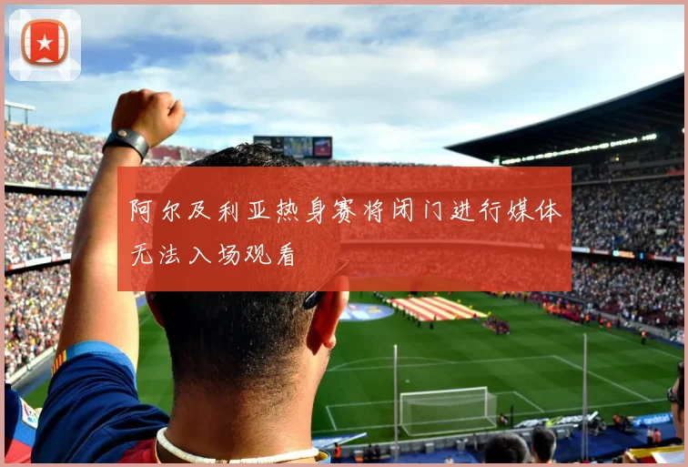 阿尔及利亚热身赛将闭门进行媒体无法入场观看